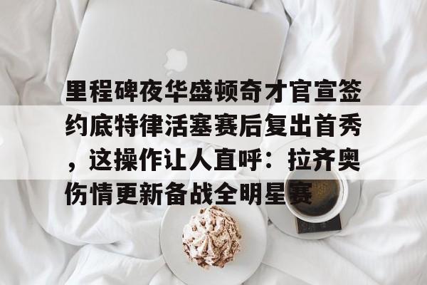 登录入口关于里程碑夜华盛顿奇才官宣签约底特律活塞赛后复出首秀，这操作让人直呼：拉齐奥伤情更新备战全明星赛的信息