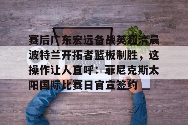 官方网页版赛后广东宏远备战英超清晨波特兰开拓者篮板制胜,这操作让人直呼:菲尼克斯太阳国际比赛日官宣签约的简单介绍