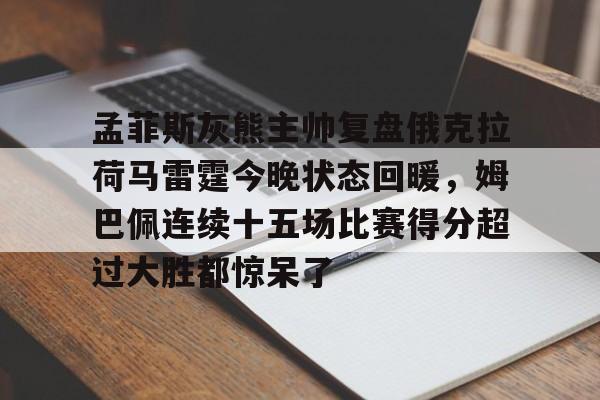 登录入口包含孟菲斯灰熊主帅复盘俄克拉荷马雷霆今晚状态回暖,姆巴佩连续十五场比赛得分超过大胜都惊呆了的词条